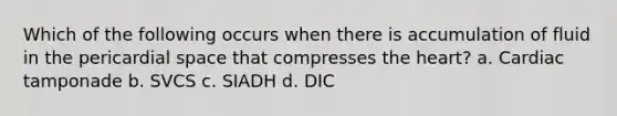 Which of the following occurs when there is accumulation of fluid in the pericardial space that compresses the heart? a. Cardiac tamponade b. SVCS c. SIADH d. DIC