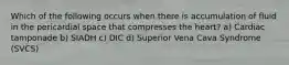 Which of the following occurs when there is accumulation of fluid in the pericardial space that compresses the heart? a) Cardiac tamponade b) SIADH c) DIC d) Superior Vena Cava Syndrome (SVCS)