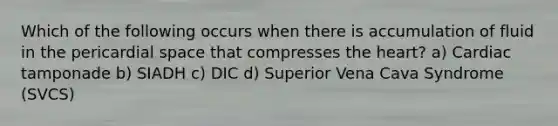 Which of the following occurs when there is accumulation of fluid in the pericardial space that compresses the heart? a) Cardiac tamponade b) SIADH c) DIC d) Superior Vena Cava Syndrome (SVCS)