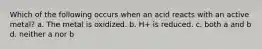 Which of the following occurs when an acid reacts with an active metal? a. The metal is oxidized. b. H+ is reduced. c. both a and b d. neither a nor b