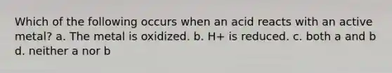 Which of the following occurs when an acid reacts with an active metal? a. The metal is oxidized. b. H+ is reduced. c. both a and b d. neither a nor b