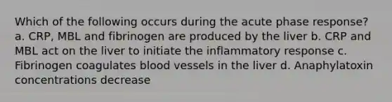 Which of the following occurs during the acute phase response? a. CRP, MBL and fibrinogen are produced by the liver b. CRP and MBL act on the liver to initiate the inflammatory response c. Fibrinogen coagulates blood vessels in the liver d. Anaphylatoxin concentrations decrease