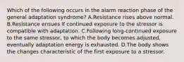 Which of the following occurs in the alarm reaction phase of the general adaptation syndrome? A.Resistance rises above normal. B.Resistance ensues if continued exposure to the stressor is compatible with adaptation. C.Following long-continued exposure to the same stressor, to which the body becomes adjusted, eventually adaptation energy is exhausted. D.The body shows the changes characteristic of the first exposure to a stressor.