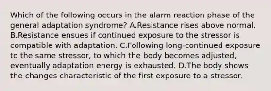 Which of the following occurs in the alarm reaction phase of the general adaptation syndrome? A.Resistance rises above normal. B.Resistance ensues if continued exposure to the stressor is compatible with adaptation. C.Following long-continued exposure to the same stressor, to which the body becomes adjusted, eventually adaptation energy is exhausted. D.The body shows the changes characteristic of the first exposure to a stressor.