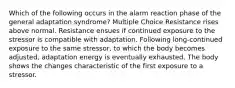 Which of the following occurs in the alarm reaction phase of the general adaptation syndrome? Multiple Choice Resistance rises above normal. Resistance ensues if continued exposure to the stressor is compatible with adaptation. Following long-continued exposure to the same stressor, to which the body becomes adjusted, adaptation energy is eventually exhausted. The body shows the changes characteristic of the first exposure to a stressor.