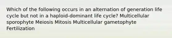 Which of the following occurs in an alternation of generation life cycle but not in a haploid-dominant life cycle? Multicellular sporophyte Meiosis Mitosis Multicellular gametophyte Fertilization