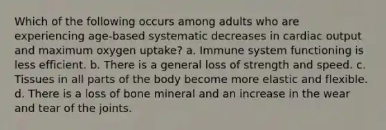 Which of the following occurs among adults who are experiencing age-based systematic decreases in cardiac output and maximum oxygen uptake? a. Immune system functioning is less efficient. b. There is a general loss of strength and speed. c. Tissues in all parts of the body become more elastic and flexible. d. There is a loss of bone mineral and an increase in the wear and tear of the joints.