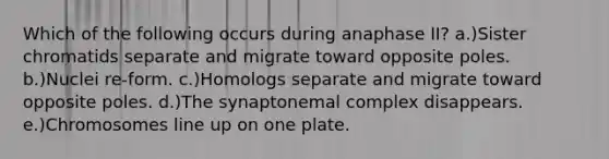 Which of the following occurs during anaphase II? a.)Sister chromatids separate and migrate toward opposite poles. b.)Nuclei re-form. c.)Homologs separate and migrate toward opposite poles. d.)The synaptonemal complex disappears. e.)Chromosomes line up on one plate.