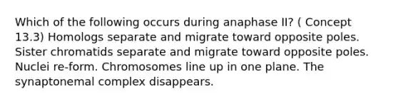 Which of the following occurs during anaphase II? ( Concept 13.3) Homologs separate and migrate toward opposite poles. Sister chromatids separate and migrate toward opposite poles. Nuclei re-form. Chromosomes line up in one plane. The synaptonemal complex disappears.