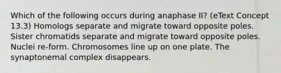 Which of the following occurs during anaphase II? (eText Concept 13.3) Homologs separate and migrate toward opposite poles. Sister chromatids separate and migrate toward opposite poles. Nuclei re-form. Chromosomes line up on one plate. The synaptonemal complex disappears.