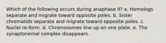 Which of the following occurs during anaphase II? a. Homologs separate and migrate toward opposite poles. b. Sister chromatids separate and migrate toward opposite poles. c. Nuclei re-form. d. Chromosomes line up on one plate. e. The synaptonemal complex disappears.