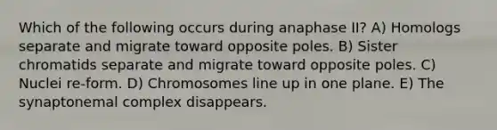 Which of the following occurs during anaphase II? A) Homologs separate and migrate toward opposite poles. B) Sister chromatids separate and migrate toward opposite poles. C) Nuclei re-form. D) Chromosomes line up in one plane. E) The synaptonemal complex disappears.