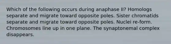 Which of the following occurs during anaphase II? Homologs separate and migrate toward opposite poles. Sister chromatids separate and migrate toward opposite poles. Nuclei re-form. Chromosomes line up in one plane. The synaptonemal complex disappears.