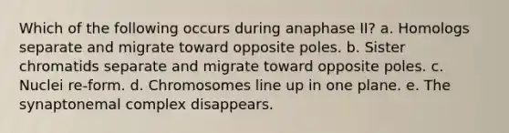 Which of the following occurs during anaphase II? a. Homologs separate and migrate toward opposite poles. b. Sister chromatids separate and migrate toward opposite poles. c. Nuclei re-form. d. Chromosomes line up in one plane. e. The synaptonemal complex disappears.