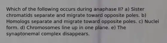 Which of the following occurs during anaphase II? a) Sister chromatids separate and migrate toward opposite poles. b) Homologs separate and migrate toward opposite poles. c) Nuclei form. d) Chromosomes line up in one plane. e) The synaptonemal complex disappears.