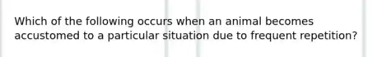 Which of the following occurs when an animal becomes accustomed to a particular situation due to frequent repetition?