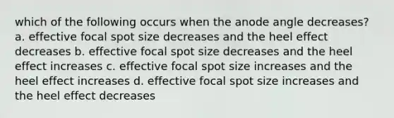 which of the following occurs when the anode angle decreases? a. effective focal spot size decreases and the heel effect decreases b. effective focal spot size decreases and the heel effect increases c. effective focal spot size increases and the heel effect increases d. effective focal spot size increases and the heel effect decreases