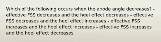 Which of the following occurs when the anode angle decreases? - effective FSS decreases and the heel effect decreases - effective FSS decreases and the heel effect increases - effective FSS increases and the heel effect increases - effective FSS increases and the heel effect decreases