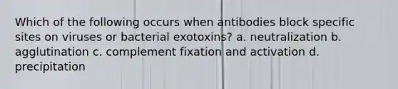 Which of the following occurs when antibodies block specific sites on viruses or bacterial exotoxins? a. neutralization b. agglutination c. complement fixation and activation d. precipitation