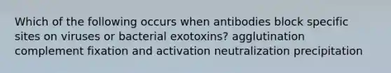 Which of the following occurs when antibodies block specific sites on viruses or bacterial exotoxins? agglutination complement fixation and activation neutralization precipitation