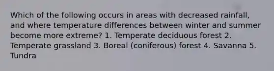 Which of the following occurs in areas with decreased rainfall, and where temperature differences between winter and summer become more extreme? 1. Temperate deciduous forest 2. Temperate grassland 3. Boreal (coniferous) forest 4. Savanna 5. Tundra