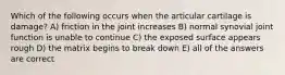 Which of the following occurs when the articular cartilage is damage? A) friction in the joint increases B) normal synovial joint function is unable to continue C) the exposed surface appears rough D) the matrix begins to break down E) all of the answers are correct