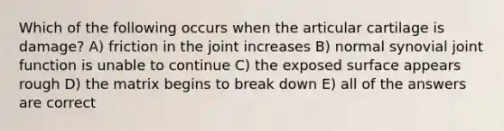 Which of the following occurs when the articular cartilage is damage? A) friction in the joint increases B) normal synovial joint function is unable to continue C) the exposed surface appears rough D) the matrix begins to break down E) all of the answers are correct