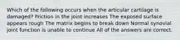 Which of the following occurs when the articular cartilage is damaged? Friction in the joint increases The exposed surface appears rough The matrix begins to break down Normal synovial joint function is unable to continue All of the answers are correct.