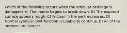 Which of the following occurs when the articular cartilage is damaged? A) The matrix begins to break down. B) The exposed surface appears rough. C) Friction in the joint increases. D) Normal synovial joint function is unable to continue. E) All of the answers are correct.