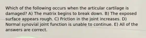 Which of the following occurs when the articular cartilage is damaged? A) The matrix begins to break down. B) The exposed surface appears rough. C) Friction in the joint increases. D) Normal synovial joint function is unable to continue. E) All of the answers are correct.