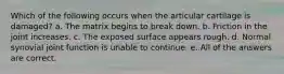 Which of the following occurs when the articular cartilage is damaged? a. The matrix begins to break down. b. Friction in the joint increases. c. The exposed surface appears rough. d. Normal synovial joint function is unable to continue. e. All of the answers are correct.