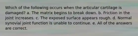 Which of the following occurs when the articular cartilage is damaged? a. The matrix begins to break down. b. Friction in the joint increases. c. The exposed surface appears rough. d. Normal synovial joint function is unable to continue. e. All of the answers are correct.