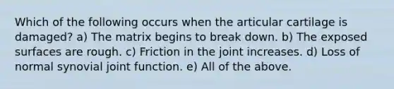 Which of the following occurs when the articular cartilage is damaged? a) The matrix begins to break down. b) The exposed surfaces are rough. c) Friction in the joint increases. d) Loss of normal synovial joint function. e) All of the above.