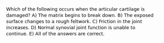 Which of the following occurs when the articular cartilage is damaged? A) The matrix begins to break down. B) The exposed surface changes to a rough feltwork. C) Friction in the joint increases. D) Normal synovial joint function is unable to continue. E) All of the answers are correct.