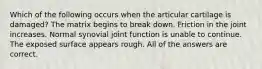 Which of the following occurs when the articular cartilage is damaged? The matrix begins to break down. Friction in the joint increases. Normal synovial joint function is unable to continue. The exposed surface appears rough. All of the answers are correct.