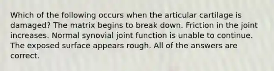 Which of the following occurs when the articular cartilage is damaged? The matrix begins to break down. Friction in the joint increases. Normal synovial joint function is unable to continue. The exposed surface appears rough. All of the answers are correct.