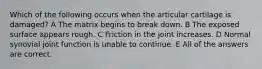 Which of the following occurs when the articular cartilage is damaged? A The matrix begins to break down. B The exposed surface appears rough. C Friction in the joint increases. D Normal synovial joint function is unable to continue. E All of the answers are correct.