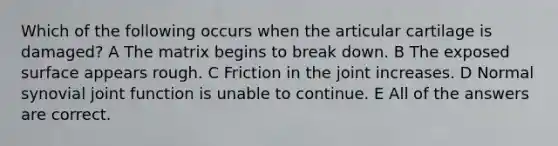 Which of the following occurs when the articular cartilage is damaged? A The matrix begins to break down. B The exposed surface appears rough. C Friction in the joint increases. D Normal synovial joint function is unable to continue. E All of the answers are correct.