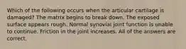 Which of the following occurs when the articular cartilage is damaged? The matrix begins to break down. The exposed surface appears rough. Normal synovial joint function is unable to continue. Friction in the joint increases. All of the answers are correct.