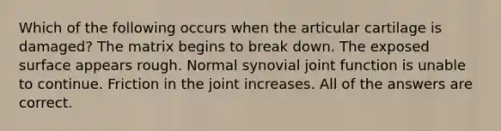 Which of the following occurs when the articular cartilage is damaged? The matrix begins to break down. The exposed surface appears rough. Normal synovial joint function is unable to continue. Friction in the joint increases. All of the answers are correct.