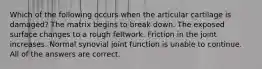 Which of the following occurs when the articular cartilage is damaged? The matrix begins to break down. The exposed surface changes to a rough feltwork. Friction in the joint increases. Normal synovial joint function is unable to continue. All of the answers are correct.