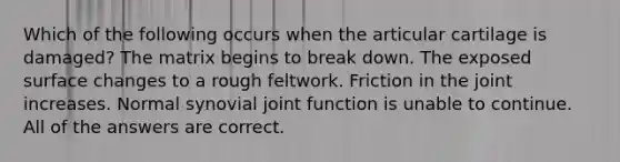 Which of the following occurs when the articular cartilage is damaged? The matrix begins to break down. The exposed surface changes to a rough feltwork. Friction in the joint increases. Normal synovial joint function is unable to continue. All of the answers are correct.