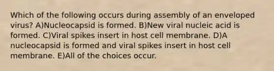 Which of the following occurs during assembly of an enveloped virus? A)Nucleocapsid is formed. B)New viral nucleic acid is formed. C)Viral spikes insert in host cell membrane. D)A nucleocapsid is formed and viral spikes insert in host cell membrane. E)All of the choices occur.