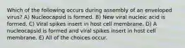 Which of the following occurs during assembly of an enveloped virus? A) Nucleocapsid is formed. B) New viral nucleic acid is formed. C) Viral spikes insert in host cell membrane. D) A nucleocapsid is formed and viral spikes insert in host cell membrane. E) All of the choices occur.