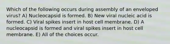 Which of the following occurs during assembly of an enveloped virus? A) Nucleocapsid is formed. B) New viral nucleic acid is formed. C) Viral spikes insert in host cell membrane. D) A nucleocapsid is formed and viral spikes insert in host cell membrane. E) All of the choices occur.