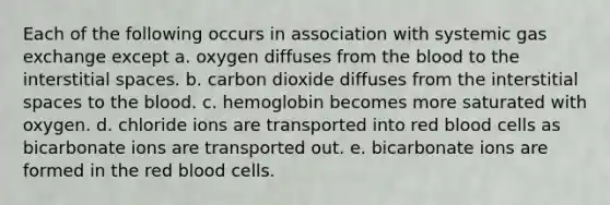 Each of the following occurs in association with systemic <a href='https://www.questionai.com/knowledge/kU8LNOksTA-gas-exchange' class='anchor-knowledge'>gas exchange</a> except a. oxygen diffuses from <a href='https://www.questionai.com/knowledge/k7oXMfj7lk-the-blood' class='anchor-knowledge'>the blood</a> to the interstitial spaces. b. carbon dioxide diffuses from the interstitial spaces to the blood. c. hemoglobin becomes more saturated with oxygen. d. chloride ions are transported into red blood cells as bicarbonate ions are transported out. e. bicarbonate ions are formed in the red blood cells.