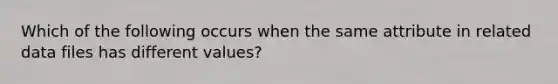 Which of the following occurs when the same attribute in related data files has different values?