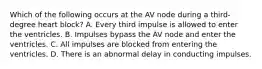 Which of the following occurs at the AV node during a third-degree heart block? A. Every third impulse is allowed to enter the ventricles. B. Impulses bypass the AV node and enter the ventricles. C. All impulses are blocked from entering the ventricles. D. There is an abnormal delay in conducting impulses.