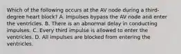 Which of the following occurs at the AV node during a third-degree heart block? A. Impulses bypass the AV node and enter the ventricles. B. There is an abnormal delay in conducting impulses. C. Every third impulse is allowed to enter the ventricles. D. All impulses are blocked from entering the ventricles.