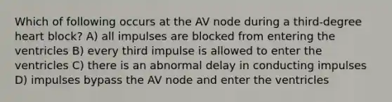 Which of following occurs at the AV node during a third-degree heart block? A) all impulses are blocked from entering the ventricles B) every third impulse is allowed to enter the ventricles C) there is an abnormal delay in conducting impulses D) impulses bypass the AV node and enter the ventricles